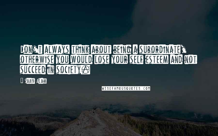 Saaif Alam Quotes: Don't always think about being a subordinate, otherwise you would lose your self esteem and not succeed in society.