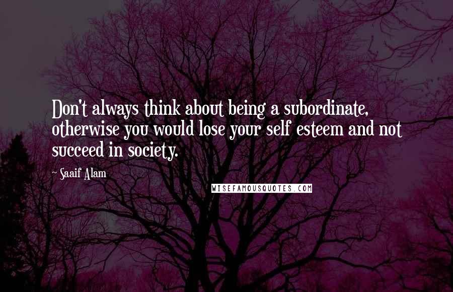 Saaif Alam Quotes: Don't always think about being a subordinate, otherwise you would lose your self esteem and not succeed in society.