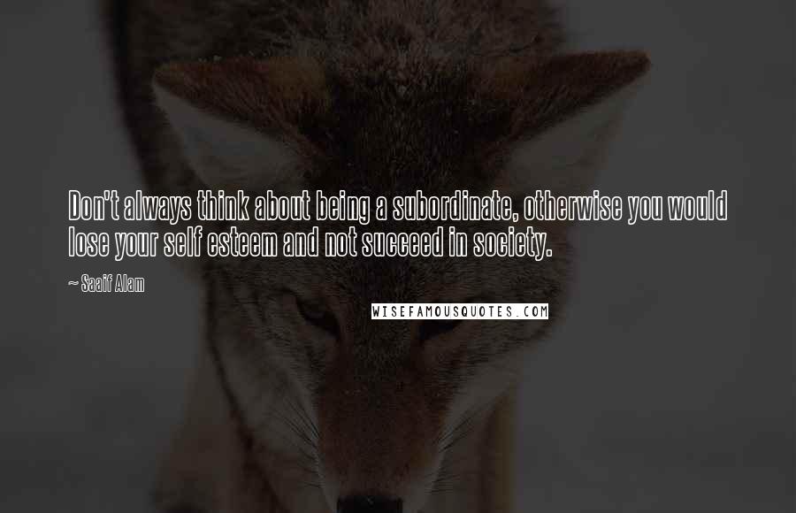 Saaif Alam Quotes: Don't always think about being a subordinate, otherwise you would lose your self esteem and not succeed in society.