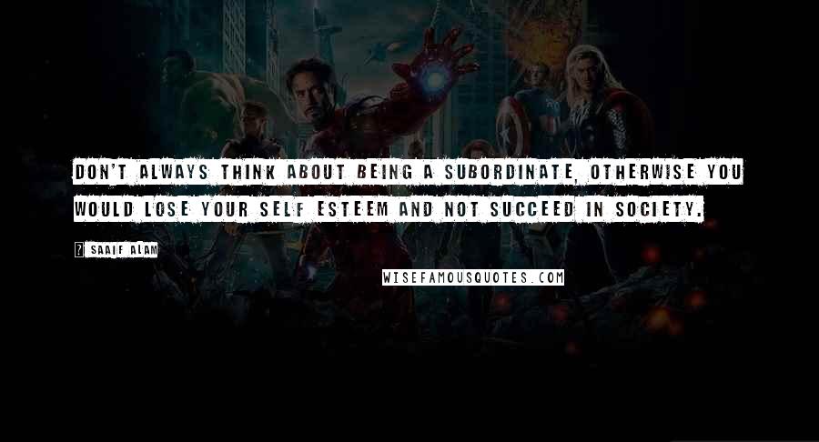 Saaif Alam Quotes: Don't always think about being a subordinate, otherwise you would lose your self esteem and not succeed in society.