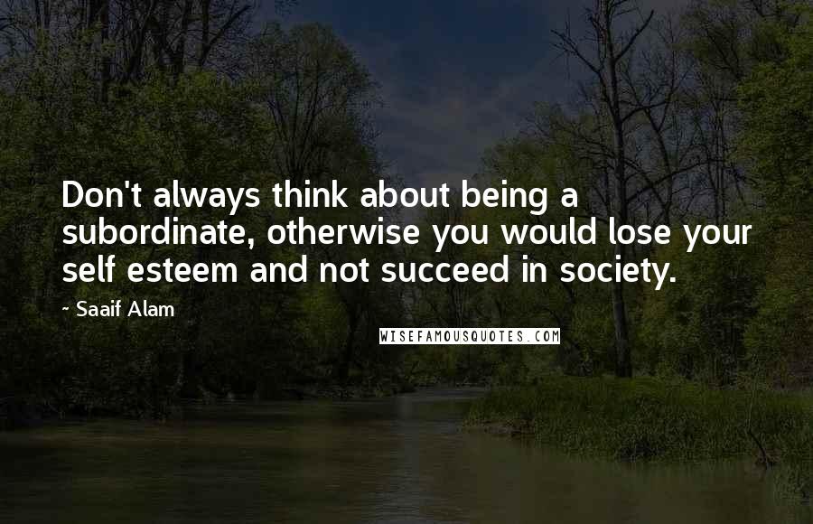 Saaif Alam Quotes: Don't always think about being a subordinate, otherwise you would lose your self esteem and not succeed in society.