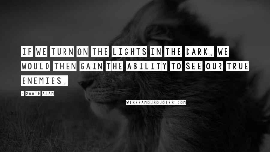 Saaif Alam Quotes: If we turn on the lights in the dark, we would then gain the ability to see our true enemies.