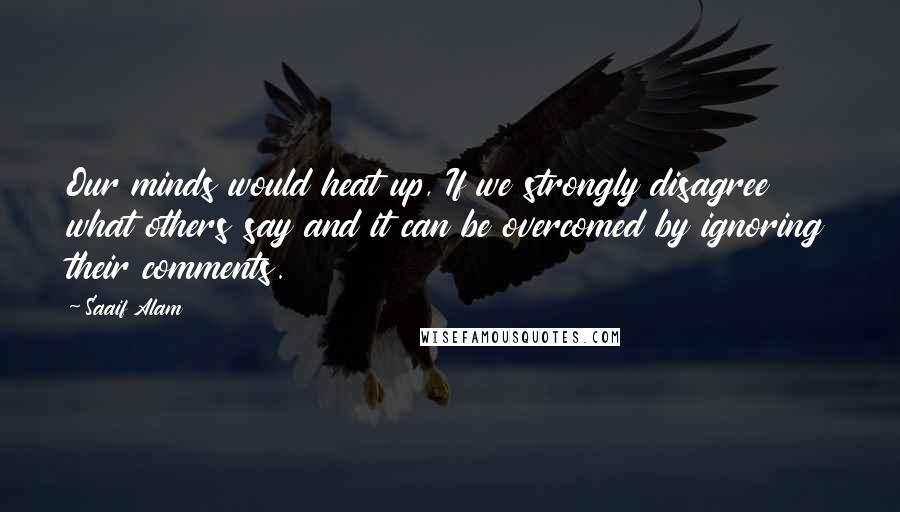 Saaif Alam Quotes: Our minds would heat up, If we strongly disagree what others say and it can be overcomed by ignoring their comments.