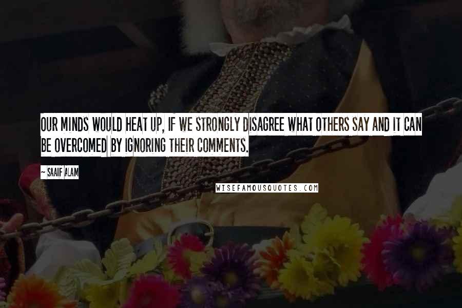 Saaif Alam Quotes: Our minds would heat up, If we strongly disagree what others say and it can be overcomed by ignoring their comments.