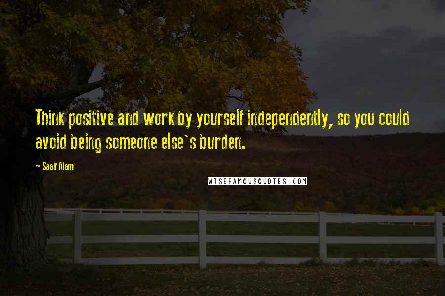 Saaif Alam Quotes: Think positive and work by yourself independently, so you could avoid being someone else's burden.