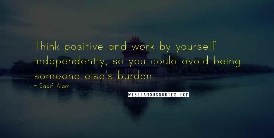 Saaif Alam Quotes: Think positive and work by yourself independently, so you could avoid being someone else's burden.
