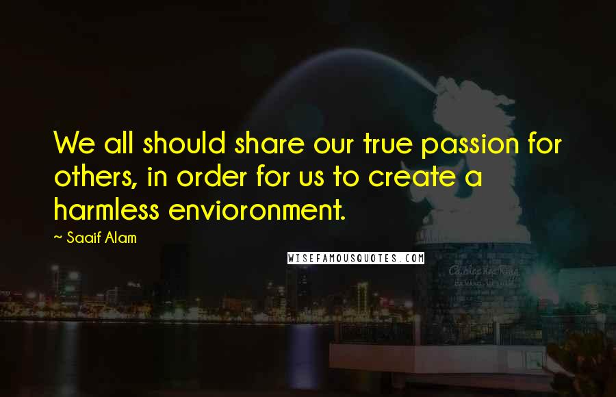 Saaif Alam Quotes: We all should share our true passion for others, in order for us to create a harmless envioronment.