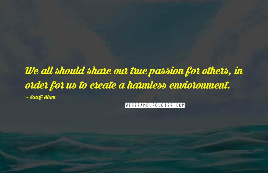 Saaif Alam Quotes: We all should share our true passion for others, in order for us to create a harmless envioronment.