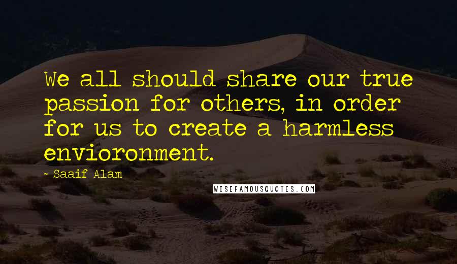 Saaif Alam Quotes: We all should share our true passion for others, in order for us to create a harmless envioronment.