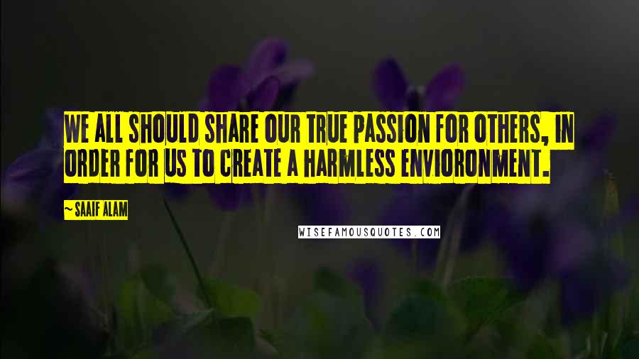 Saaif Alam Quotes: We all should share our true passion for others, in order for us to create a harmless envioronment.