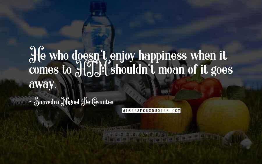 Saavedra Miguel De Cevantes Quotes: He who doesn't enjoy happiness when it comes to HIM shouldn't moan of it goes away.