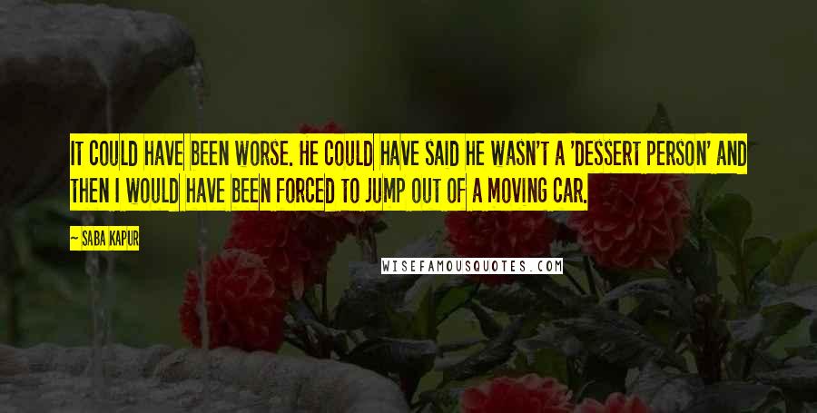 Saba Kapur Quotes: It could have been worse. He could have said he wasn't a 'dessert person' and then I would have been forced to jump out of a moving car.