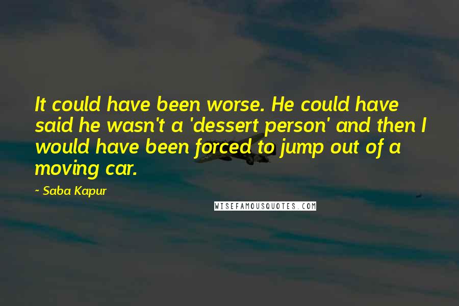 Saba Kapur Quotes: It could have been worse. He could have said he wasn't a 'dessert person' and then I would have been forced to jump out of a moving car.