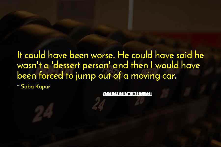 Saba Kapur Quotes: It could have been worse. He could have said he wasn't a 'dessert person' and then I would have been forced to jump out of a moving car.