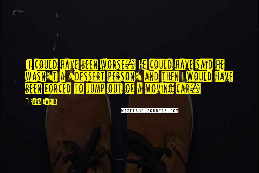 Saba Kapur Quotes: It could have been worse. He could have said he wasn't a 'dessert person' and then I would have been forced to jump out of a moving car.