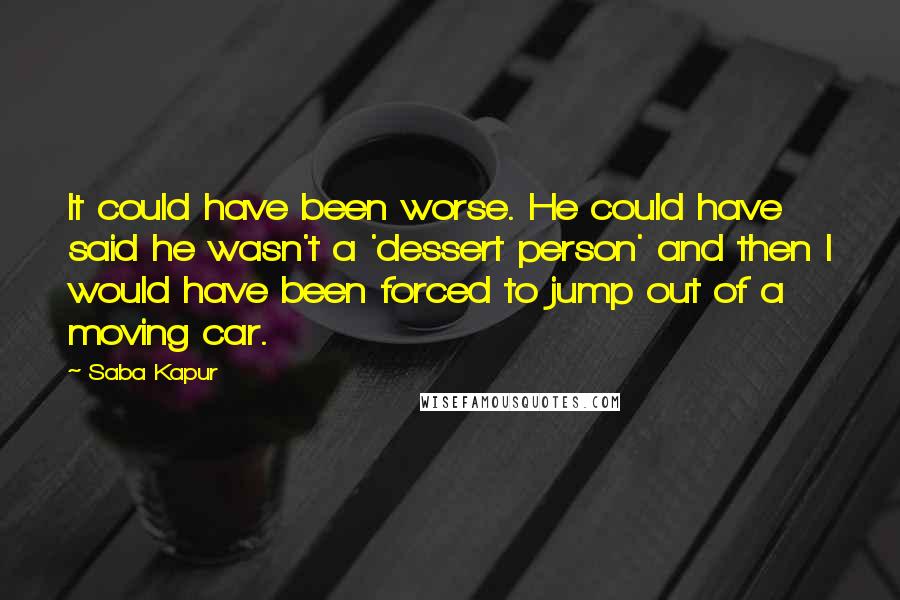 Saba Kapur Quotes: It could have been worse. He could have said he wasn't a 'dessert person' and then I would have been forced to jump out of a moving car.