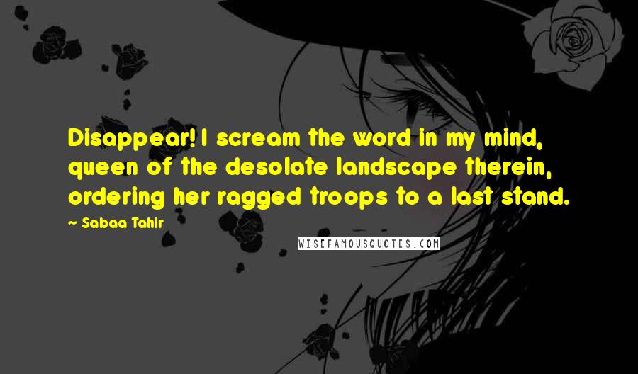 Sabaa Tahir Quotes: Disappear! I scream the word in my mind, queen of the desolate landscape therein, ordering her ragged troops to a last stand.