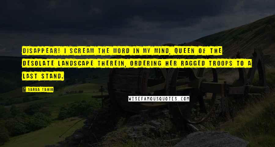 Sabaa Tahir Quotes: Disappear! I scream the word in my mind, queen of the desolate landscape therein, ordering her ragged troops to a last stand.