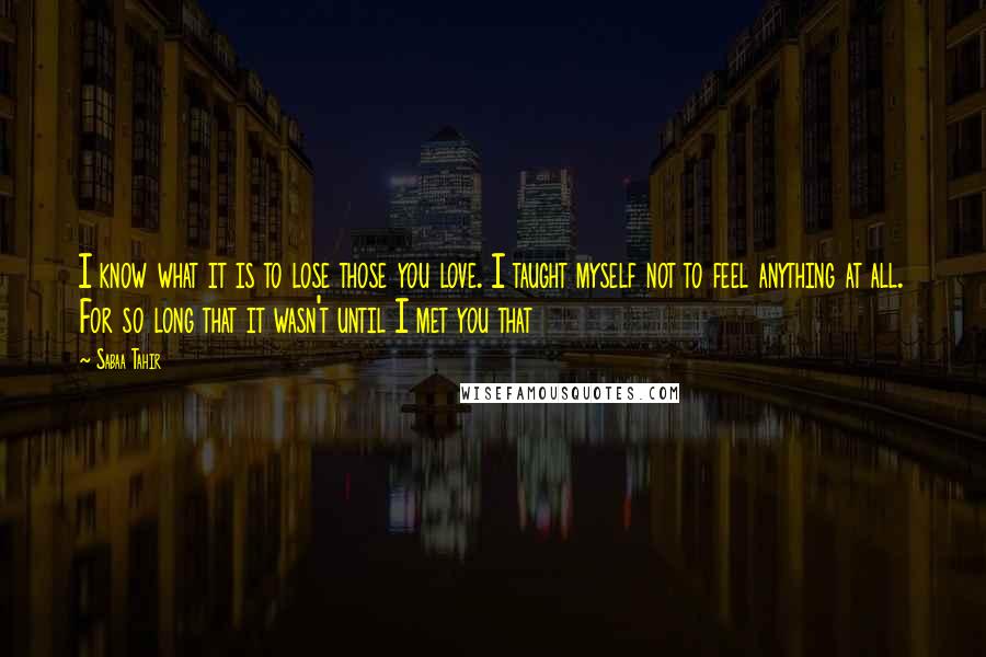 Sabaa Tahir Quotes: I know what it is to lose those you love. I taught myself not to feel anything at all. For so long that it wasn't until I met you that