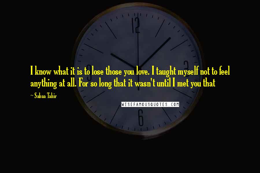 Sabaa Tahir Quotes: I know what it is to lose those you love. I taught myself not to feel anything at all. For so long that it wasn't until I met you that