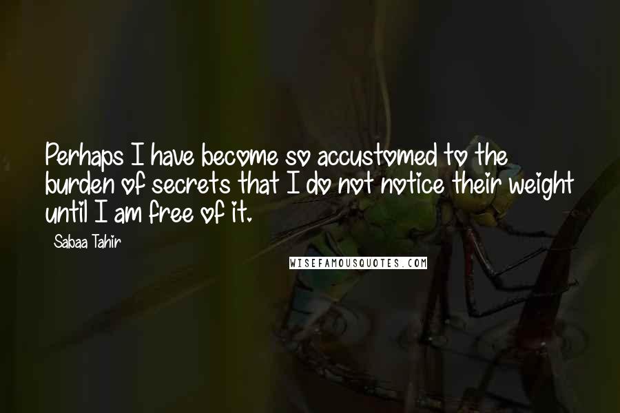 Sabaa Tahir Quotes: Perhaps I have become so accustomed to the burden of secrets that I do not notice their weight until I am free of it.