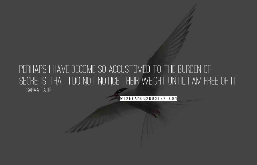 Sabaa Tahir Quotes: Perhaps I have become so accustomed to the burden of secrets that I do not notice their weight until I am free of it.