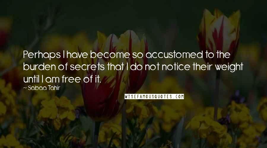 Sabaa Tahir Quotes: Perhaps I have become so accustomed to the burden of secrets that I do not notice their weight until I am free of it.