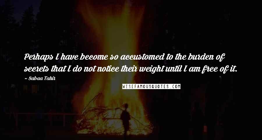 Sabaa Tahir Quotes: Perhaps I have become so accustomed to the burden of secrets that I do not notice their weight until I am free of it.