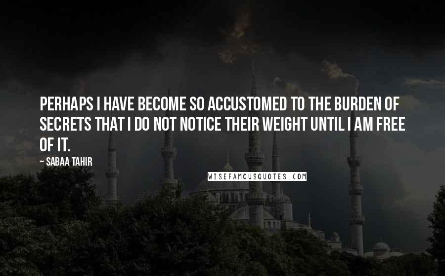 Sabaa Tahir Quotes: Perhaps I have become so accustomed to the burden of secrets that I do not notice their weight until I am free of it.