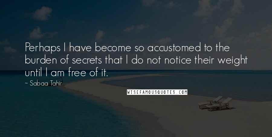 Sabaa Tahir Quotes: Perhaps I have become so accustomed to the burden of secrets that I do not notice their weight until I am free of it.