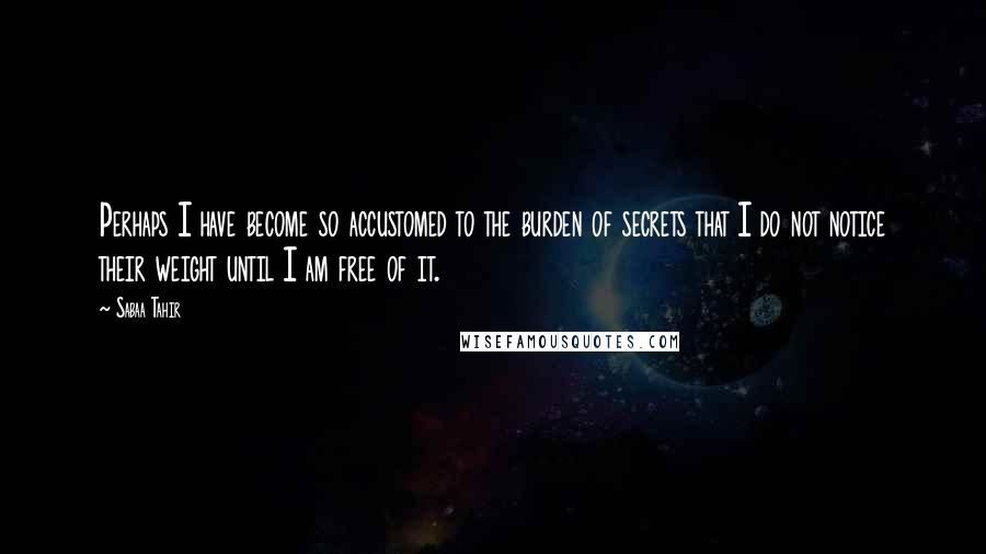 Sabaa Tahir Quotes: Perhaps I have become so accustomed to the burden of secrets that I do not notice their weight until I am free of it.