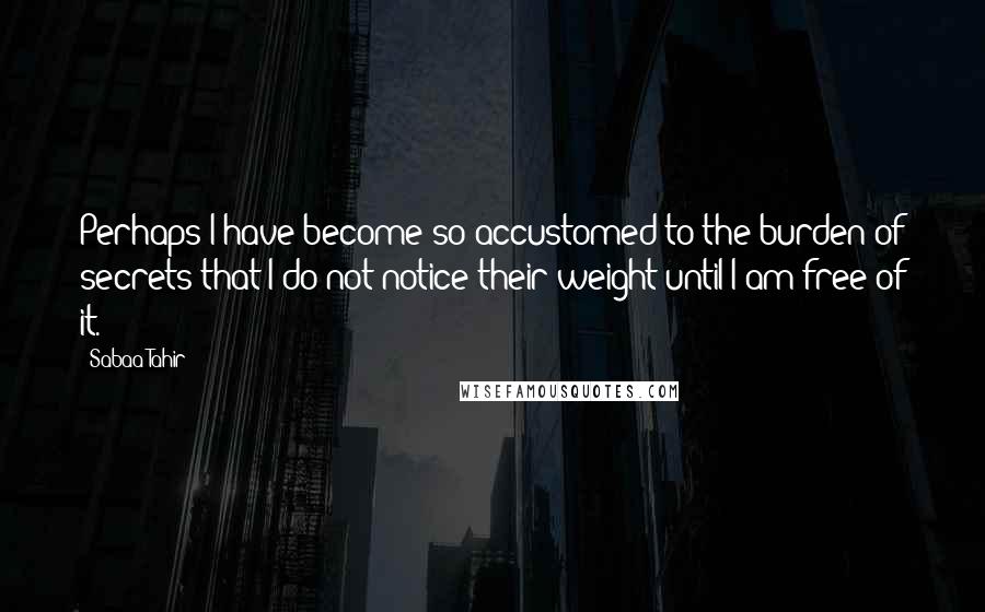 Sabaa Tahir Quotes: Perhaps I have become so accustomed to the burden of secrets that I do not notice their weight until I am free of it.