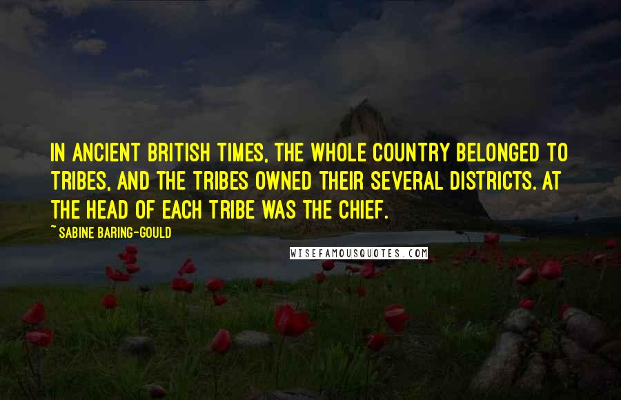 Sabine Baring-Gould Quotes: In ancient British times, the whole country belonged to tribes, and the tribes owned their several districts. At the head of each tribe was the chief.