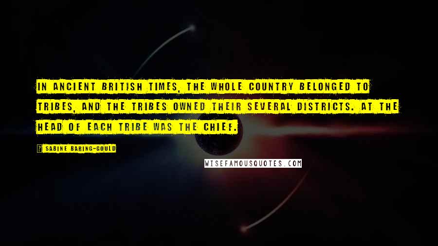 Sabine Baring-Gould Quotes: In ancient British times, the whole country belonged to tribes, and the tribes owned their several districts. At the head of each tribe was the chief.