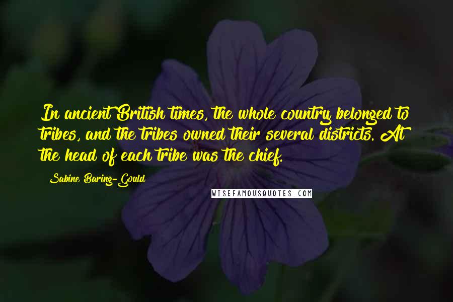 Sabine Baring-Gould Quotes: In ancient British times, the whole country belonged to tribes, and the tribes owned their several districts. At the head of each tribe was the chief.