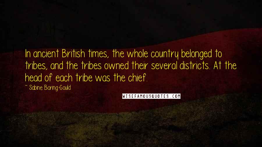 Sabine Baring-Gould Quotes: In ancient British times, the whole country belonged to tribes, and the tribes owned their several districts. At the head of each tribe was the chief.
