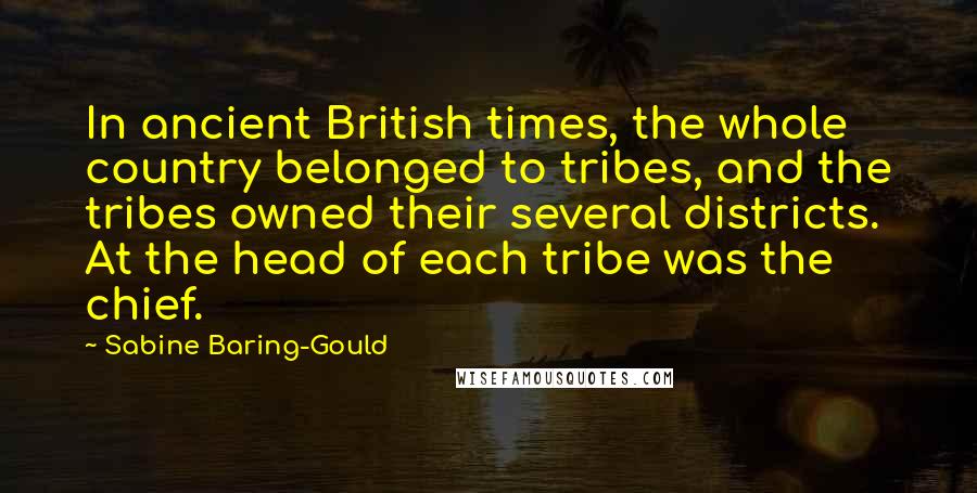 Sabine Baring-Gould Quotes: In ancient British times, the whole country belonged to tribes, and the tribes owned their several districts. At the head of each tribe was the chief.