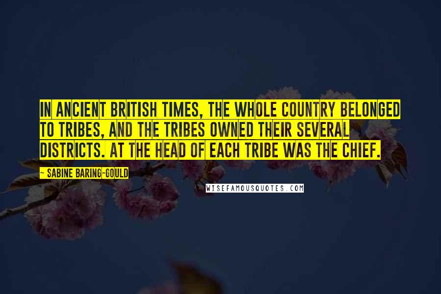 Sabine Baring-Gould Quotes: In ancient British times, the whole country belonged to tribes, and the tribes owned their several districts. At the head of each tribe was the chief.