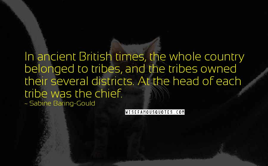 Sabine Baring-Gould Quotes: In ancient British times, the whole country belonged to tribes, and the tribes owned their several districts. At the head of each tribe was the chief.