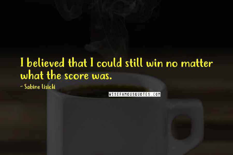 Sabine Lisicki Quotes: I believed that I could still win no matter what the score was.