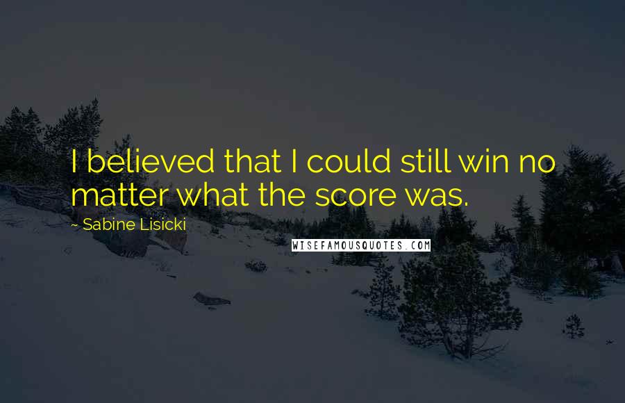 Sabine Lisicki Quotes: I believed that I could still win no matter what the score was.