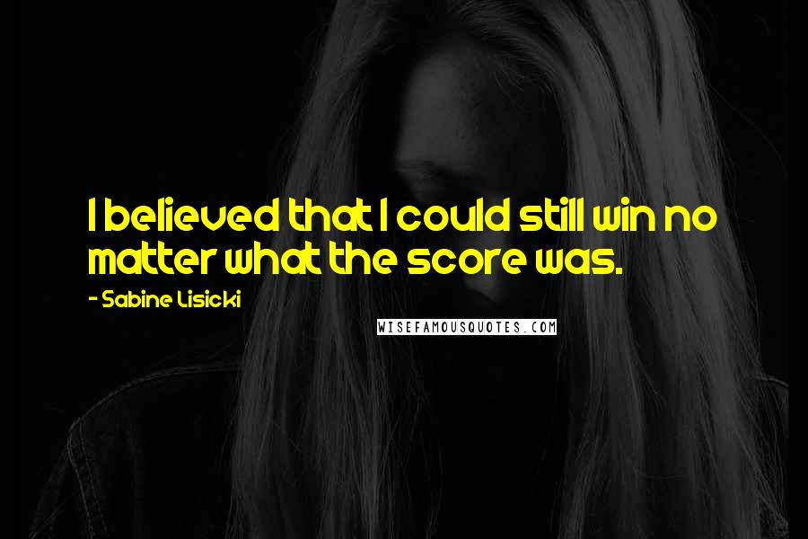 Sabine Lisicki Quotes: I believed that I could still win no matter what the score was.