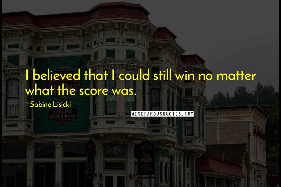 Sabine Lisicki Quotes: I believed that I could still win no matter what the score was.