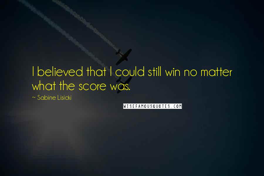 Sabine Lisicki Quotes: I believed that I could still win no matter what the score was.