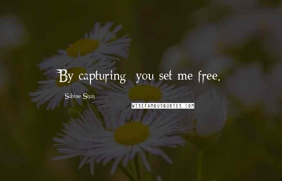 Sabine Shah Quotes: By capturing; you set me free.