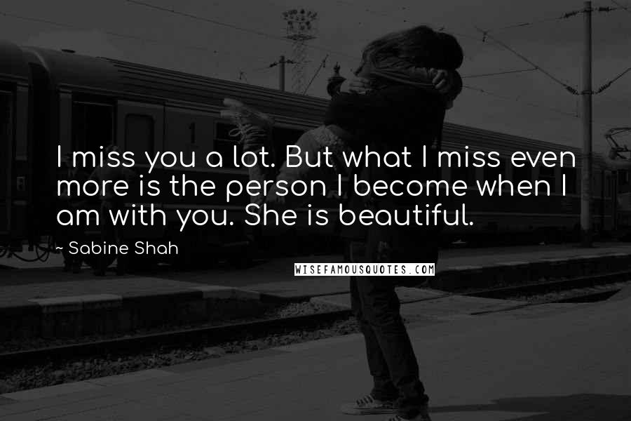 Sabine Shah Quotes: I miss you a lot. But what I miss even more is the person I become when I am with you. She is beautiful.