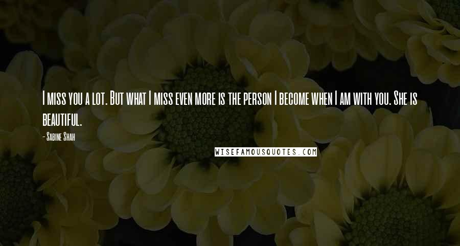 Sabine Shah Quotes: I miss you a lot. But what I miss even more is the person I become when I am with you. She is beautiful.