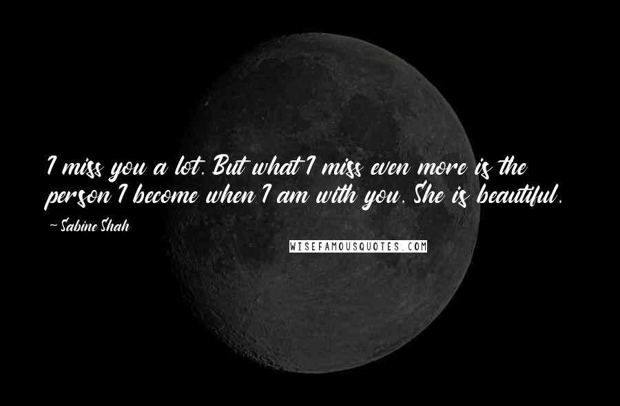 Sabine Shah Quotes: I miss you a lot. But what I miss even more is the person I become when I am with you. She is beautiful.