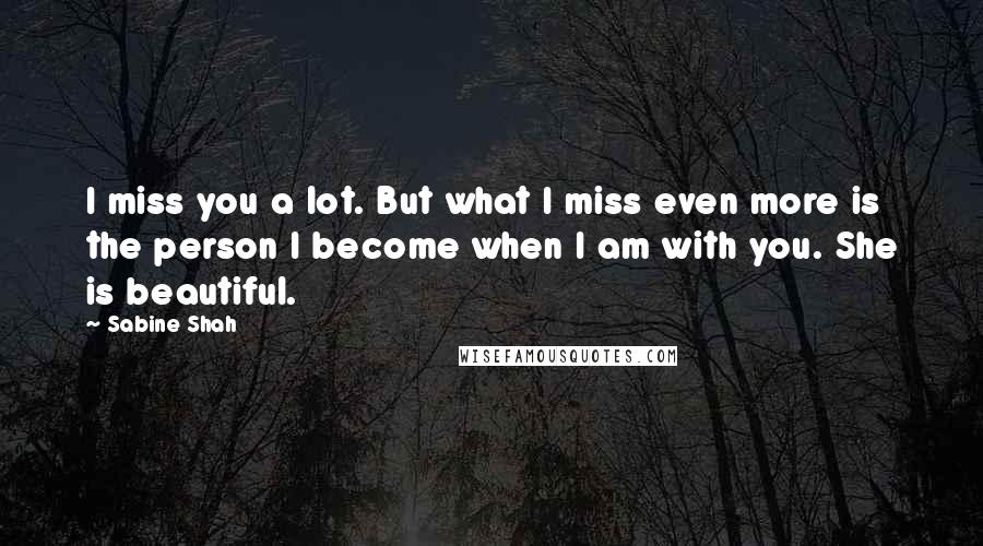 Sabine Shah Quotes: I miss you a lot. But what I miss even more is the person I become when I am with you. She is beautiful.