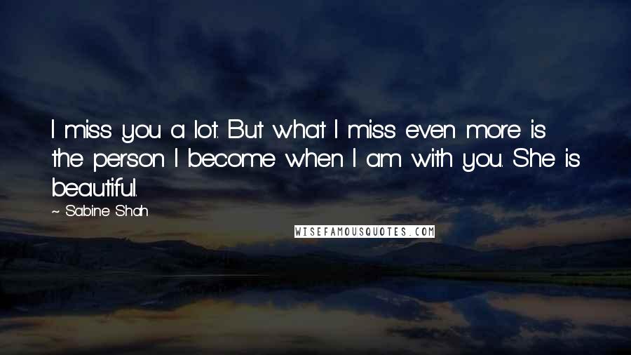 Sabine Shah Quotes: I miss you a lot. But what I miss even more is the person I become when I am with you. She is beautiful.